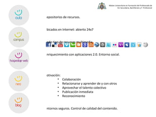 Repositorios de recursos. Ubicados en Internet: abierto 24x7 Todo tipo de recursos multimedia. Enriquecimiento con aplicaciones 2.0. Entorno social. Motivación: Colaboración Relacionarse y aprender de y con otros Aprovechar el talento colectivo Publicación inmediata Reconocimiento Entornos seguros. Control de calidad del contenido. Requeridos  mínimos conocimientos técnicos.  Desarrollo conjunto de competencias básicas. Posibilidades didácticas:  el límite está en la imaginación . 