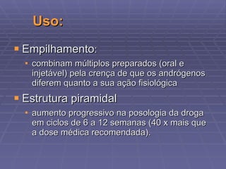 Uso: Empilhamento :  combinam múltiplos preparados (oral e injetável) pela crença de que os andrógenos diferem quanto a sua ação fisiológica  Estrutura piramidal aumento progressivo na posologia da droga em ciclos de 6 a 12 semanas (40 x mais que a dose médica recomendada ) . 