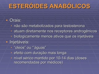 ESTERÓIDES ANABÓLICOS Orais: não são metabolizados para testosterona atuam diretamente nos receptores androgênicos biologicamente menos ativos que os injetáveis Injetáveis: “ oleos” ou “’águas” efeito com duração mais longa nível sérico mantido por 10-14 dias (doses recomendadas por médicos) 