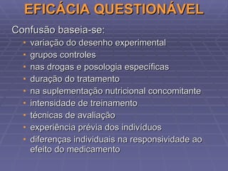 EFICÁCIA QUESTIONÁVEL Confusão baseia-se: variação do desenho experimental grupos controles nas drogas e posologia específicas duração do tratamento na suplementação nutricional concomitante intensidade de treinamento técnicas de avaliação experiência prévia dos indivíduos   diferenças individuais na responsividade ao efeito do medicamento 