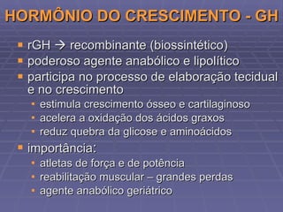 HORMÔNIO DO CRESCIMENTO - GH rGH    recombinante (biossintético) poderoso agente anabólico e lipolítico participa no processo de elaboração tecidual e no crescimento estimula crescimento ósseo e cartilaginoso acelera a oxidação dos ácidos graxos reduz quebra da glicose e aminoácidos i mport ância : atletas de força e de potência reabilitação muscular – grandes perdas agente anabólico geriátrico 