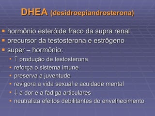 DHEA  (desidroepiandrosterona) hormônio esteróide fraco da supra renal precursor da testosterona e estrôgeno super – hormônio:    produção de testosterona reforça o sistema imune preserva a juventude revigora a vida sexual e acuidade mental    a dor e a fadiga articulares neutraliza efeitos debilitantes do envelhecimento 