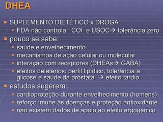 DHEA SUPLEMENTO DIETÉTICO x DROGA FDA não controla  COI  e USOC   tolerância zero pouco se sabe: saúde e envelhecimento mecanismos de ação celular ou molecular interação com receptores (DHEAs   GABA) efeitos deletérios:  perfil lipídico , tolerância a glicose e saúde da próstata    efeito tardio estudos sugerem: cardioproteção durante envelhecimento (homens) reforço imune às doenças e proteção antioxidante não existem dados de apoio ao efeito ergogênico 