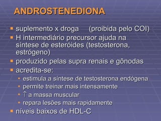 ANDROSTENEDIONA suplemento x droga  (proibida pelo COI) H intermediário precursor ajuda na síntese de esteróides (testosterona, estrógeno) produzido pelas supra renais e gônodas acredita-se: estimula a síntese de testosterona endógena permite treinar mais intensamente   a massa muscular repara lesões mais rapidamente níveis baixos de HDL-C 