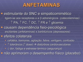 ANFETAMINAS estimulante do SNC e simpaticomimético ligam-se aos receptores    e    adrenérgicos  (catecolaminas)    PA,    FC,    DC,    FR e    glicemia causam dependência fisio-psicológica excitantes (anfetaminas) x barbitúricos (depressores) efeitos colaterais cefaléia, tremores, agitação, febre, vertigem, confusão    tolerância (   dose)    distúrbios cardiovasculares    dor, fadiga e estresse térmico (segurança) não aprimoram o desempenho físico (placebo) 