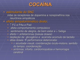 COCAÍNA estimulante do SNC inibe os receptores de dopamina e norepinefrina nos neurônios simpáticos efeito simpatomimético direto :    FC e PAs e Pad afeta comportamento compulsivo sentimento de alegria, de bem estar e    fadiga efeito = anfetaminas (baixas doses) depleção de  glicogênio e  acarreta acúmulo de lactato altas doses    performance deteriorada:    acuidade visual, coordenação óculo-motora, sentido do tempo, coordenação  arritmias, infarto, cardiomiopatias e hemorragia cerebral 