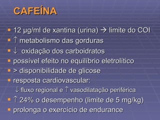 CAFEÍNA 12  µg/ml de xantina (urina)    limite do COI    metabolismo das gorduras    oxidação dos carboidratos possível efeito no equilíbrio eletrolítico > disponibilidade de glicose resposta cardiovascular:     fluxo regional e    vasodilatação periférica    24% o desempenho (limite de 5 mg/kg) prolonga o exercício de endurance 
