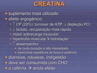 CREATINA suplemento mais utilizado efeito ergogênico:    CP (20%): turnover de ATP,    depleção PCr    lactato, recuperação mais rápida maior sobrecarga muscular hipertrofia muscular X hidratação    desempenho: de curta duração e alta intensidade exercícios repetitivos de força e potência diarréias, náuseas, indigestão deve ser consumida com CHO a cafeína    anula efeito 