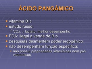 ÁCIDO PANGÂMICO vitamina B 15 estudo russo:    VO 2 ,    lactato, melhor desempenho FDA: ilegal a venda de  B 15 pesquisas desmentem poder ergogênico não desempenham função específica: não possui propriedades vitamínicas nem pró-vitamínicas 