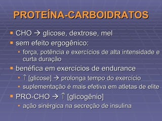 PROTEÍNA-CARBOIDRATOS CHO    glicose, dextrose, mel sem efeito ergogênico: força, potência e exercícios de alta intensidade e curta duração benéfica em exercícios de endurance    [glicose]    prolonga tempo do exercício suplementação é mais efetiva em atletas de elite PRO-CHO       [glicogênio] ação sinérgica na secreção de insulina 