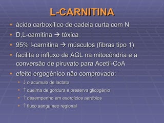 L-CARNITINA ácido carboxílico de cadeia curta com N D,L-carnitina    tóxica 95% l-carnitina    músculos (fibras tipo 1) facilita o influxo de AGL na mitocôndria e a conversão de piruvato para Acetil-CoA  efeito ergogênico não comprovado:    o acúmulo de lactato    queima de gordura e preserva glicogênio    desempenho em exercícios aeróbios    fluxo sanguíneo regional 