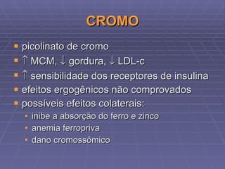 CROMO picolinato de cromo    MCM,    gordura,    LDL-c    sensibilidade dos receptores de insulina efeitos ergogênicos não comprovados possíveis efeitos colaterais: inibe a absorção do ferro e zinco anemia ferropriva dano cromossômico 