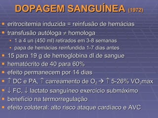 DOPAGEM SANGUÍNEA  (1972) eritrocitemia induzida = reinfusão de hemácias transfusão autóloga    homologa 1 a 4 un (450 ml) retirados em 3-8 semanas papa de hemácias reinfundida 1-7 dias antes 15 para 19 g de hemoglobina dl de sangue hematócrito de 40 para 60% efeito permanecem por 14 dias    DC e PA,    carreamento de O 2       5-26% VO 2 max    FC,    lactato sanguíneo exercício submáximo benefício na termorregulação efeito colateral: alto risco ataque cardíaco e AVC 