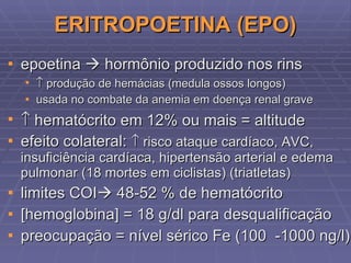 ERITROPOETINA (EPO) epoetina    hormônio produzido nos rins     produção de hemácias (medula ossos longos) usada no combate da anemia em doença renal grave    hematócrito em 12% ou mais = altitude efeito colateral:    risco ataque cardíaco, AVC, insuficiência cardíaca, hipertensão arterial e edema pulmonar (18 mortes em ciclistas) (triatletas) limites COI   48-52 % de hematócrito [hemoglobina] = 18 g/dl para desqualificação preocupação = nível sérico Fe (100  -1000 ng/l) 