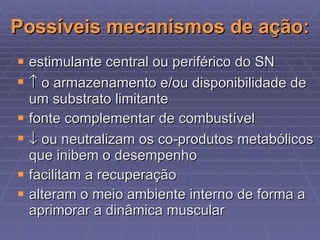 Possíveis mecanismos de ação: estimulante central ou periférico do SN   o armazenamento e/ou disponibilidade de um substrato limitante fonte complementar de combustível   ou neutralizam os co-produtos metabólicos que inibem o desempenho facilitam a recuperação alteram o meio ambiente interno de forma a aprimorar a dinâmica muscular 