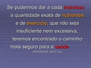 Se pudermos dar a cada  indivíduo  a quantidade exata de  nutrientes  e de  exercício , que não seja insuficiente nem excessiva, teremos encontrado o caminho mais seguro para a  saúde   ( HIPÓCRATES, 460-377 aC) 