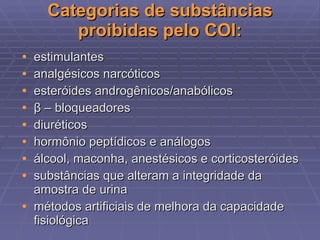Categorias de substâncias proibidas pelo COI: estimulantes analgésicos narcóticos esteróides androgênicos/anabólicos β  – bloqueadores diuréticos hormônio peptídicos e análogos álcool, maconha, anestésicos e corticosteróides substâncias que alteram a integridade da amostra de urina métodos artificiais de melhora da capacidade fisiológica 