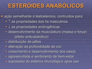 ESTERÓIDES ANABÓLICOS ação semelhante à testosterona,  contruídos para:    as  propriedades dos hs masculinos    as propriedades androgênicas desenvolvimento da musculatura (massa e força) (efeito anticatabólico) distribuição de pêlos alteração da profundidade da voz crescimento e desenvolvimento dos ossos agressividade e sentimento de bem-estar supressão do sistema imunológico após uso 