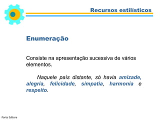 Recursos estilísticos




                Enumeração


                Consiste na apresentação sucessiva de vários
                elementos.

                    Naquele país distante, só havia amizade,
                alegria, felicidade, simpatia, harmonia e
                respeito.



Porto Editora
 