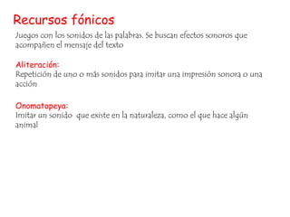 Recursos fónicos
Juegos con los sonidos de las palabras. Se buscan efectos sonoros que
acompañen el mensaje del texto
Aliteración:
Repetición de uno o más sonidos para imitar una impresión sonora o una
acción
Onomatopeya:
Imitar un sonido que existe en la naturaleza, como el que hace algún
animal

 