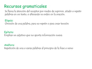 Recursos gramaticales
Se llama la atención del receptor por medio de suprimir, añadir o repetir
palabras en un texto, o alterando su orden en la oración.
Elipsis:
Omisión de una palabra, para no repetir o para crear tensión
Epíteto:
Emplear un adjetivo que no aporta información nueva
Anáfora:
Repetición de una o varias palabras al principio de la frase o verso

 