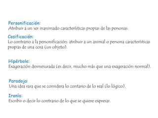 Personificación:
Atribuir a un ser inanimado características propias de las personas.

Cosificación:
Lo contrario a la personificación: atribuir a un animal o persona características
propias de una cosa (un objeto).
Hipérbole:
Exageración desmesurada (es decir, mucho más que una exageración normal).

Paradoja:
Una idea rara que se considera lo contario de lo real (lo lógico).
Ironía:
Escribir o decir lo contrario de lo que se quiere expresar.

 