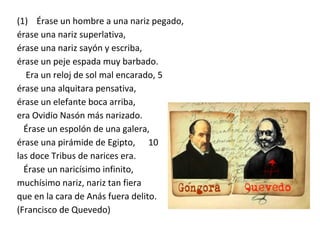 (1) Érase un hombre a una nariz pegado,
érase una nariz superlativa,
érase una nariz sayón y escriba,
érase un peje espada muy barbado.
Era un reloj de sol mal encarado, 5
érase una alquitara pensativa,
érase un elefante boca arriba,
era Ovidio Nasón más narizado.
Érase un espolón de una galera,
érase una pirámide de Egipto, 10
las doce Tribus de narices era.
Érase un naricísimo infinito,
muchísimo nariz, nariz tan fiera
que en la cara de Anás fuera delito.
(Francisco de Quevedo)
 