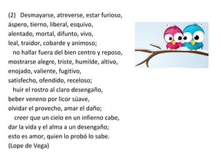 (2) Desmayarse, atreverse, estar furioso,
áspero, tierno, liberal, esquivo,
alentado, mortal, difunto, vivo,
leal, traidor, cobarde y animoso;
no hallar fuera del bien centro y reposo,
mostrarse alegre, triste, humilde, altivo,
enojado, valiente, fugitivo,
satisfecho, ofendido, receloso;
huir el rostro al claro desengaño,
beber veneno por licor süave,
olvidar el provecho, amar el daño;
creer que un cielo en un infierno cabe,
dar la vida y el alma a un desengaño;
esto es amor, quien lo probó lo sabe.
(Lope de Vega)
 