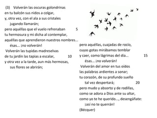 (3) Volverán las oscuras golondrinas
en tu balcón sus nidos a colgar,
y, otra vez, con el ala a sus cristales
jugando llamarán;
pero aquéllas que el vuelo refrenaban 5
tu hermosura y mi dicha al contemplar,
aquéllas que aprendieron nuestros nombres...
ésas... ¡no volverán!
Volverán las tupidas madreselvas
de tu jardín las tapias a escalar, 10
y otra vez a la tarde, aun más hermosas,
sus flores se abrirán;
pero aquéllas, cuajadas de rocío,
cuyas gotas mirábamos temblar
y caer, como lágrimas del día... 15
ésas... ¡no volverán!
Volverán del amor en tus oídos
las palabras ardientes a sonar;
tu corazón, de su profundo sueño
tal vez despertará; 20
pero mudo y absorto y de rodillas,
como se adora a Dios ante su altar,
como yo te he querido..., desengáñate:
¡así no te querrán!
(Bécquer)
 