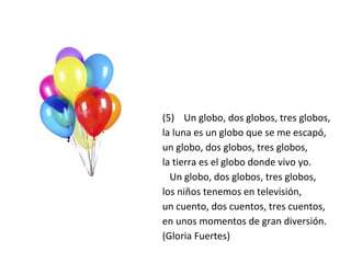 (5) Un globo, dos globos, tres globos,
la luna es un globo que se me escapó,
un globo, dos globos, tres globos,
la tierra es el globo donde vivo yo.
Un globo, dos globos, tres globos,
los niños tenemos en televisión,
un cuento, dos cuentos, tres cuentos,
en unos momentos de gran diversión.
(Gloria Fuertes)
 