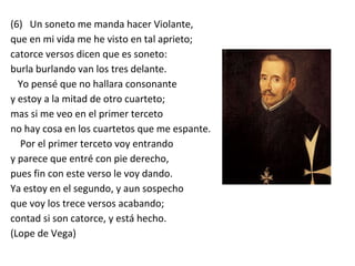 (6) Un soneto me manda hacer Violante,
que en mi vida me he visto en tal aprieto;
catorce versos dicen que es soneto:
burla burlando van los tres delante.
Yo pensé que no hallara consonante
y estoy a la mitad de otro cuarteto;
mas si me veo en el primer terceto
no hay cosa en los cuartetos que me espante.
Por el primer terceto voy entrando
y parece que entré con pie derecho,
pues fin con este verso le voy dando.
Ya estoy en el segundo, y aun sospecho
que voy los trece versos acabando;
contad si son catorce, y está hecho.
(Lope de Vega)
 
