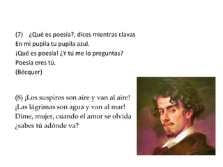 (7) ¿Qué es poesía?, dices mientras clavas
En mi pupila tu pupila azul.
¡Qué es poesía! ¿Y tú me lo preguntas?
Poesía eres tú.
(Bécquer)
(8) ¡Los suspiros son aire y van al aire!
¡Las lágrimas son agua y van al mar!
Dime, mujer, cuando el amor se olvida
¿sabes tú adónde va?
 