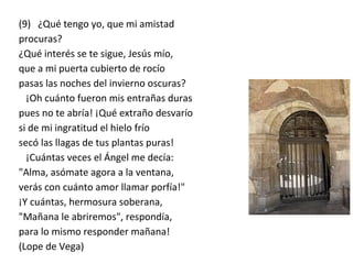 (9) ¿Qué tengo yo, que mi amistad
procuras?
¿Qué interés se te sigue, Jesús mío,
que a mi puerta cubierto de rocío
pasas las noches del invierno oscuras?
¡Oh cuánto fueron mis entrañas duras
pues no te abría! ¡Qué extraño desvarío
si de mi ingratitud el hielo frío
secó las llagas de tus plantas puras!
¡Cuántas veces el Ángel me decía:
"Alma, asómate agora a la ventana,
verás con cuánto amor llamar porfía!"
¡Y cuántas, hermosura soberana,
"Mañana le abriremos", respondía,
para lo mismo responder mañana!
(Lope de Vega)
 