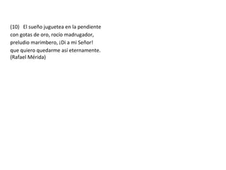(10) El sueño juguetea en la pendiente
con gotas de oro, rocío madrugador,
preludio marimbero, ¡Di a mi Señor!
que quiero quedarme así eternamente.
(Rafael Mérida)
 