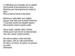 (11)Mientras por competir con tu cabello
Oro bruñido al sol relumbra en vano,
Mientras con menosprecio en medio el
llano
Mira tu blanca frente al lilio bello;
Mientras a cada labio, por cogello,
Siguen más ojos que al clavel temprano,
Y mientras triunfa con desdén lozano
Del luciente cristal tu gentil cuello,
Goza cuello, cabello, labio y frente,
Antes que lo que fue en tu edad dorada
Oro, lilio, clavel, cristal luciente,
No sólo en plata o vïola troncada
Se vuelva, más tú y ello juntamente
En tierra, en humo, en polvo, en sombra,
en nada.
(Góngora)
 