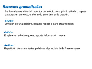 Recursos gramaticales
Se llama la atención del receptor por medio de suprimir, añadir o repetir
palabras en un texto, o alterando su orden en la oración.
Elipsis:
Omisión de una palabra, para no repetir o para crear tensión
Anáfora:
Repetición de una o varias palabras al principio de la frase o verso
Epíteto:
Emplear un adjetivo que no aporta información nueva
 