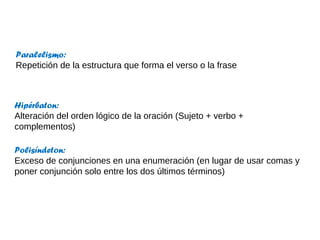 Hipérbaton:
Alteración del orden lógico de la oración (Sujeto + verbo +
complementos)
Paralelismo:
Repetición de la estructura que forma el verso o la frase
Polisíndeton:
Exceso de conjunciones en una enumeración (en lugar de usar comas y
poner conjunción solo entre los dos últimos términos)
 