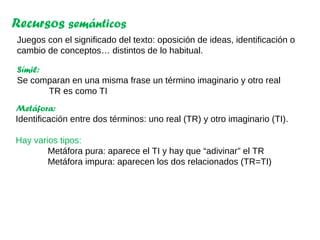 Recursos semánticos
Juegos con el significado del texto: oposición de ideas, identificación o
cambio de conceptos… distintos de lo habitual.
Metáfora:
Identificación entre dos términos: uno real (TR) y otro imaginario (TI).
Hay varios tipos:
Metáfora pura: aparece el TI y hay que “adivinar” el TR
Metáfora impura: aparecen los dos relacionados (TR=TI)
Símil:
Se comparan en una misma frase un término imaginario y otro real
TR es como TI
 