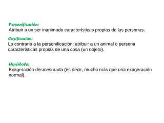 Cosificación:
Lo contrario a la personificación: atribuir a un animal o persona
características propias de una cosa (un objeto).
Personificación:
Atribuir a un ser inanimado características propias de las personas.
Hipérbole:
Exageración desmesurada (es decir, mucho más que una exageración
normal).
 