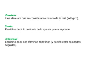 Paradoja:
Una idea rara que se considera lo contario de lo real (lo lógico).
Ironía:
Escribir o decir lo contrario de lo que se quiere expresar.
Antonimia:
Escribir o decir dos términos contrarios (y suelen estar colocados
seguidos)
 
