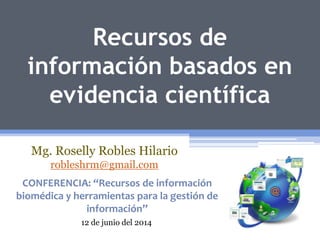 Recursos de
información basados en
evidencia científica
Mg. Roselly Robles Hilario
robleshrm@gmail.com
CONFERENCIA: “Recursos de información
biomédica y herramientas para la gestión de
información”
12 de junio del 2014
 