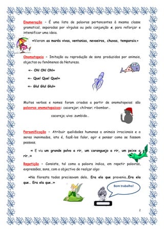 Enumeração – É uma lista de palavras pertencentes à mesma classe
gramatical, separadas por vírgulas ou pela conjunção e, para reforçar e
intensificar uma ideia.

        «Vieram as marés vivas, ventanias, nevoeiros, chuvas, temporais.»



Onomatopeia – Imitação ou reprodução de sons produzidos por animais,
objectos ou fenómenos da Natureza.

   «- Oh! Oh! Oh!»

  «- Que! Que! Que!»

  «- Glu! Glu! Glu!»



Muitos verbos e nomes foram criados a partir de onomatopeias: são
palavras onomatopaicas: cacarejar; chilrear; ribombar…

                   cacarejo; uivo: zumbido…



Personificação – Atribuir qualidades humanas a animais irracionais e a
seres inanimados, isto é, fazê-los falar, agir e pensar como se fossem
pessoas.

    « E viu um grande polvo a rir, um caranguejo a rir, um peixe a
rir…»

Repetição – Consiste, tal como a palavra indica, em repetir palavras,
expressões, sons, com o objectivo de realçar algo:

   «Na floresta todos precisavam dela. Era ela que prevenia…Era ela
que… Era ela que…»
                                                         Bom trabalho!




                                                                            2
 