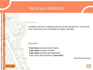 Recursos retóricos

         Anáfora
         A anáfora consiste na repetição de uma ou de mais palavras no inicio de
         uma frase/verso, com a intenção de realçar uma ideia.




         Exemplo:

         “E por vezes as noites duram meses
          E por vezes os meses oceanos
          E por vezes os braços que apertamos
          Nunca mais são os mesmos. E por vezes”
                                                              David Mourão-Ferreira



Início
 