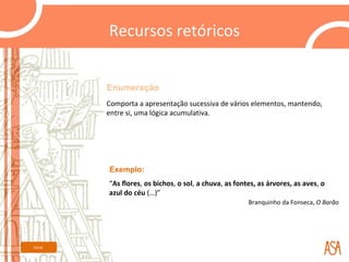 Recursos retóricos


         Enumeração
         Comporta a apresentação sucessiva de vários elementos, mantendo,
         entre si, uma lógica acumulativa.




         Exemplo:
         “As flores, os bichos, o sol, a chuva, as fontes, as árvores, as aves, o
         azul do céu (…)”
                                                       Branquinho da Fonseca, O Barão




Início
 