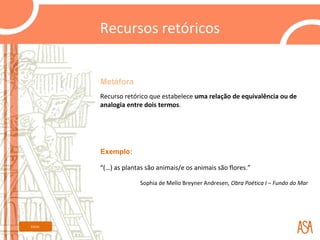 Recursos retóricos


         Metáfora
         Recurso retórico que estabelece uma relação de equivalência ou de
         analogia entre dois termos.




         Exemplo:

         “(…) as plantas são animais/e os animais são flores.”

                       Sophia de Mello Breyner Andresen, Obra Poética I – Fundo do Mar




Início
 