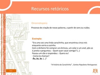 Recursos retóricos

         Onomatopeia
         Processo de criação de novas palavras, a partir de sons ou ruídos.



         Exemplo:
         “Era uma vez uma linda carochinha, que encontrou cinco reis
         enquanto varria a cozinha.
         Com o dinheiro foi comprar uns brincos, um colar e um anel, pôs-se
         à janela e perguntou: - Quem quer casar comigo? (…)
         Passou um cão e respondeu: - Quero eu!
         - Como te chamas?
         -Ão, ão, ão. (…)”

                               “A história da Carochinha” , Contos Populares Portugueses


Início
 