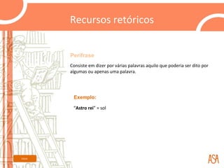Recursos retóricos


         Perífrase
         Consiste em dizer por várias palavras aquilo que poderia ser dito por
         algumas ou apenas uma palavra.




          Exemplo:

          “Astro rei” = sol




Início
 