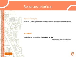 Recursos retóricos


         Personificação
         Permite a atribuição de características humanas a seres não humanos.




         Exemplo:

         “Era longe o meu sonho, e traiçoeiro o mar”
                                                Miguel Torga, Antologia Poética




Início
 