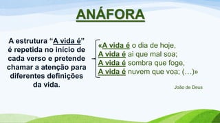 ANÁFORA
«A vida é o dia de hoje,
A vida é ai que mal soa;
A vida é sombra que foge,
A vida é nuvem que voa; (…)»
João de Deus
A estrutura “A vida é”
é repetida no início de
cada verso e pretende
chamar a atenção para
diferentes definições
da vida.
 