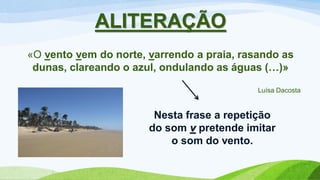 ALITERAÇÃO
«O vento vem do norte, varrendo a praia, rasando as
dunas, clareando o azul, ondulando as águas (…)»
Luísa Dacosta
Nesta frase a repetição
do som v pretende imitar
o som do vento.
 